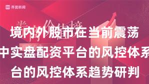 境内外股市在当前震荡市环境里中实盘配资平台的风控体系趋势研判